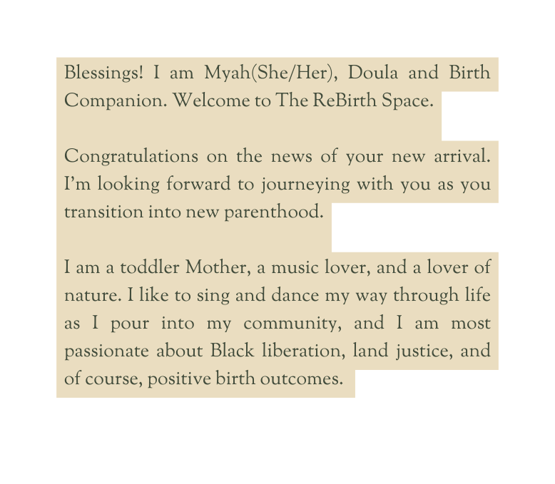 Blessings I am Myah She Her Doula and Birth Companion Welcome to The ReBirth Space Congratulations on the news of your new arrival I m looking forward to journeying with you as you transition into new parenthood I am a toddler Mother a music lover and a lover of nature I like to sing and dance my way through life as I pour into my community and I am most passionate about Black liberation land justice and of course positive birth outcomes